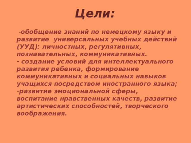 Цели:  - обобщение знаний по немецкому языку и развитие универсальных учебных действий (УУД): личностных, регулятивных, познавательных, коммуникативных.  - создание условий для интеллектуального развития ребенка, формирование коммуникативных и социальных навыков учащихся посредством иностранного языка;  -развитие эмоциональной сферы, воспитание нравственных качеств, развитие артистических способностей, творческого воображения.  