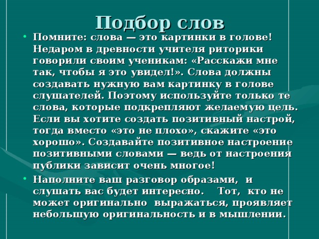 Подбор слов Помните: слова — это картинки в голове! Недаром в древности учителя риторики говорили своим ученикам: «Расскажи мне так, чтобы я это увидел!». Слова должны создавать нужную вам картинку в голове слушателей. Поэтому используйте только те слова, которые подкрепляют желаемую цель. Если вы хотите создать позитивный настрой, тогда вместо «это не плохо», скажите «это хорошо». Создавайте позитивное настроение позитивными словами — ведь от настроения публики зависит очень многое! Наполните ваш разговор образами, и слушать вас будет интересно. Тот, кто не может оригинально выражаться, проявляет небольшую оригинальность и в мышлении.   