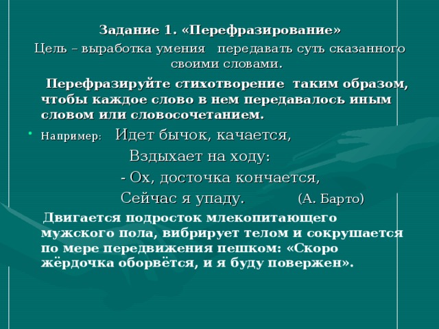 Задание 1. «Перефразирование» Цель – выработка умения передавать суть сказанного своими словами.  Перефразируйте стихотворение таким образом, чтобы каждое слово в нем передавалось иным словом или словосочетанием. Например: Идет бычок, качается,  Вздыхает на ходу:  - Ох, досточка кончается,  Сейчас я упаду. (А. Барто)  Двигается подросток млекопитающего мужского пола, вибрирует телом и сокрушается по мере передвижения пешком: «Скоро жёрдочка оборвётся, и я буду повержен». 