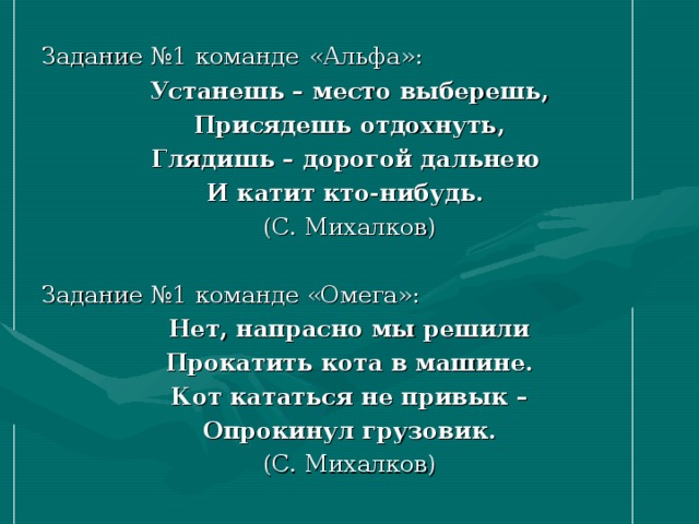 Задание №1 команде  «Альфа»: Устанешь – место выберешь, Присядешь отдохнуть, Глядишь – дорогой дальнею И катит кто-нибудь. (С. Михалков) Задание №1 команде «Омега»: Нет, напрасно мы решили Прокатить кота в машине. Кот кататься не привык – Опрокинул грузовик. (С. Михалков) 