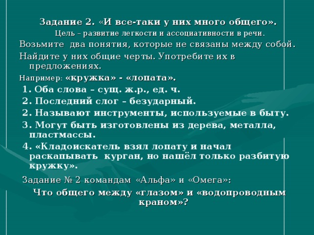 Задание 2. « И все-таки у них много общего». Цель – развитие легкости и ассоциативности в речи. Возьмите два понятия, которые не связаны между собой. Найдите у них общие черты. Употребите их в предложениях. Например: «кружка» - «лопата».   1. Оба слова – сущ. ж.р., ед. ч.  2. Последний слог – безударный.  2. Называют инструменты, используемые в быту.  3. Могут быть изготовлены из дерева, металла, пластмассы.  4. «Кладоискатель взял лопату и начал раскапывать курган, но нашёл только разбитую кружку».  Задание № 2  командам  «Альфа» и «Омега»: Что общего между «глазом» и «водопроводным краном»?  