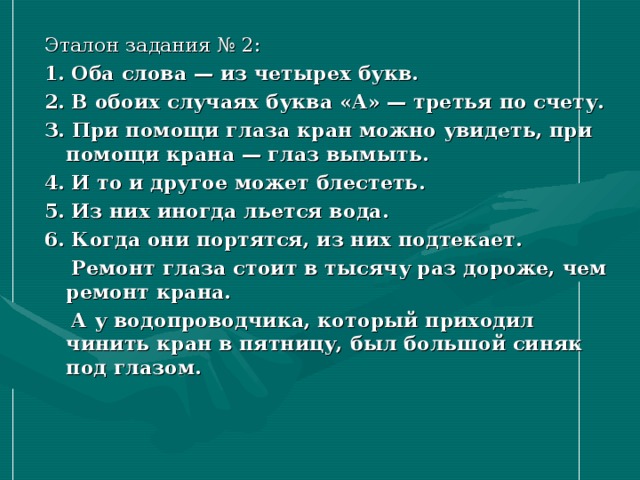 Эталон задания № 2: 1. Оба слова — из четырех букв. 2. В обоих случаях буква «А» — третья по счету. З. При помощи глаза кран можно увидеть, при помощи крана — глаз вымыть. 4. И то и другое может блестеть. 5. Из них иногда льется вода. 6. Когда они портятся, из них подтекает.  Ремонт глаза стоит в тысячу раз дороже, чем ремонт крана.  А у водопроводчика, который приходил чинить кран в пятницу, был большой синяк под глазом.  