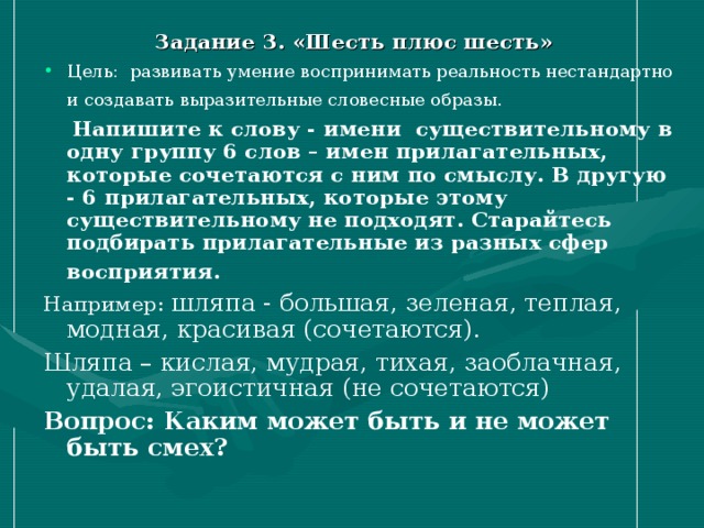 Задание 3. «Шесть плюс шесть» Цель: развивать умение воспринимать реальность нестандартно и создавать выразительные словесные образы.  Напишите к слову - имени существительному в одну группу 6 слов – имен прилагательных, которые сочетаются с ним по смыслу.  В другую - 6 прилагательных, которые этому существительному не подходят.  Старайтесь подбирать прилагательные из разных сфер восприятия. Например: шляпа - большая, зеленая, теплая, модная, красивая (сочетаются). Шляпа – кислая, мудрая, тихая, заоблачная, удалая, эгоистичная (не сочетаются) Вопрос: Каким может быть и не может быть смех? 