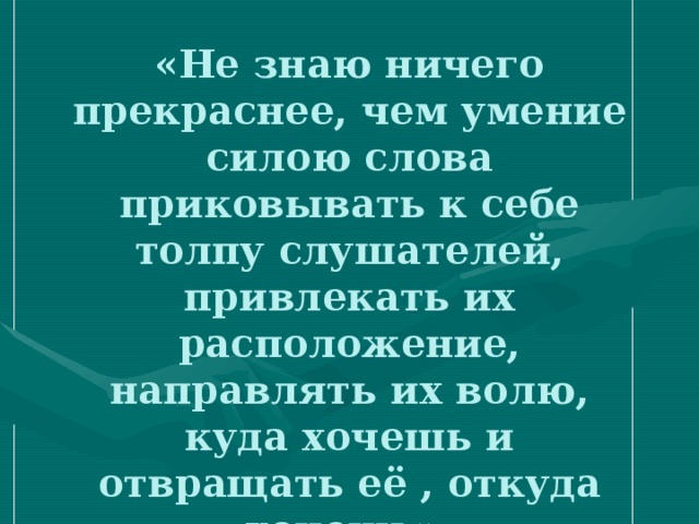 «Не знаю ничего прекраснее, чем умение силою слова приковывать к себе толпу слушателей, привлекать их расположение, направлять их волю, куда хочешь и отвращать её , откуда хочешь».   Цицерон 