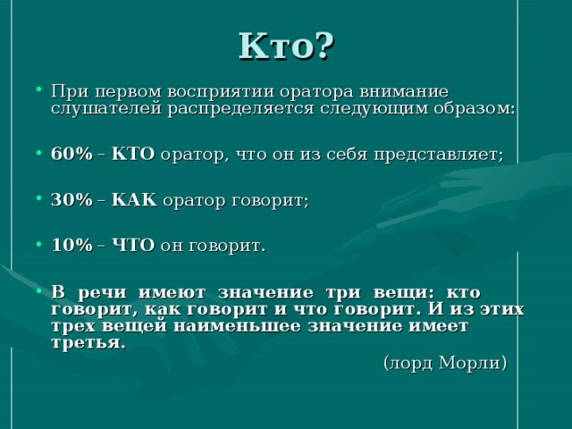 Кто? При первом восприятии оратора внимание слушателей распределяется следующим образом: 60% – КТО оратор, что он из себя представляет;  30% – КАК оратор говорит;  10% – ЧТО он говорит. В речи имеют значение три вещи: кто говорит, как говорит и что говорит. И из этих трех вещей наименьшее значение имеет третья .  (лорд Морли)   