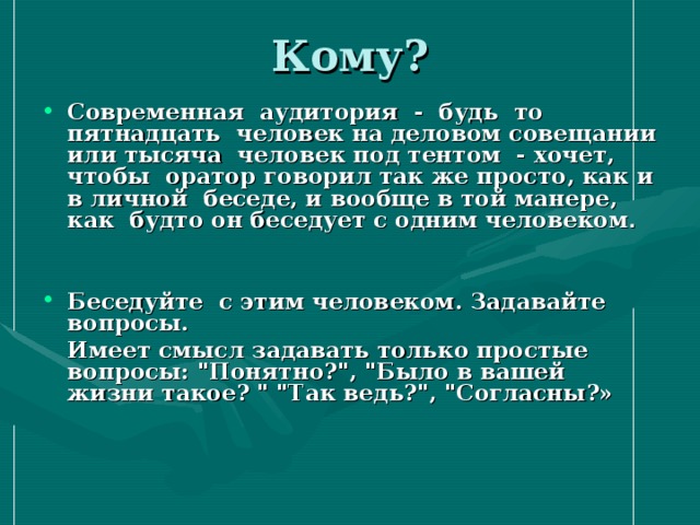 Кому? Современная аудитория - будь то пятнадцать человек на деловом совещании или тысяча человек под тентом - хочет, чтобы оратор говорил так же просто, как и в личной беседе, и вообще в той манере, как будто он беседует с одним человеком .   Беседуйте с этим человеком. Задавайте вопросы.  Имеет смысл задавать только простые вопросы: 