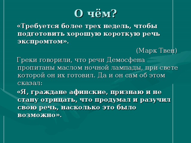 О чём?  «Требуется более трех недель, чтобы подготовить хорошую короткую речь экспромтом».   (Марк Твен)  Греки говорили, что речи Демосфена пропитаны маслом ночной лампады, при свете которой он их готовил. Да и он сам об этом сказал:  «Я, граждане афинские, признаю и не стану отрицать, что продумал и разучил свою речь, насколько это было возможно».  