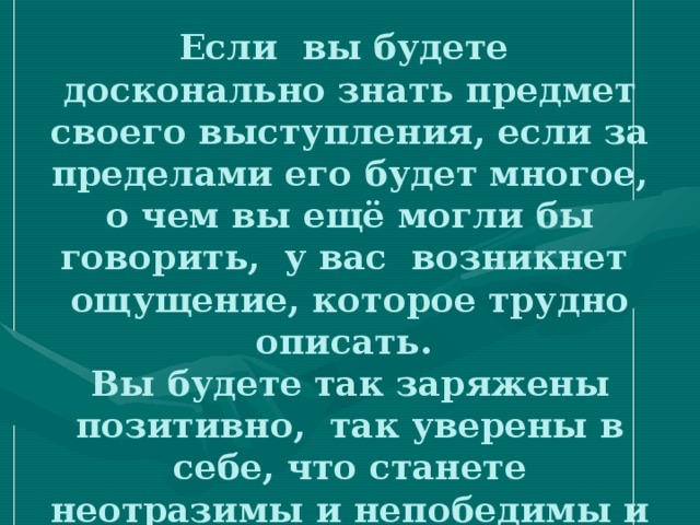 Если вы будете досконально знать предмет своего выступления, если за пределами его будет многое, о чем вы ещё могли бы говорить, у вас возникнет ощущение, которое трудно описать.  Вы будете так заряжены позитивно, так уверены в себе, что станете неотразимы и непобедимы и даже испытаете эйфорию. 