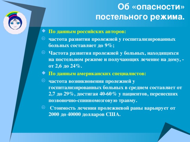 Об «опасности»  постельного режима. По данным российских авторов: частота развития пролежней у госпитализированных больных составляет до 9%; Частота развития пролежней у больных, находящихся на постельном режиме и получающих лечение на дому, - от 2,6 до 24%.  По данным американских специалистов: частота возникновения пролежней у госпитализированных больных в среднем составляет от 2,7 до 29%, достигая 40-60% у пациентов, перенесших позвоночно-спинномозговую травму.  Стоимость лечения пролежневой раны варьирует от 2000 до 40000 долларов США.  