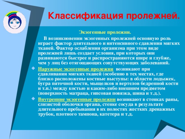 Классификация пролежней. Экзогенные пролежни.   В возникновении экзогенных пролежней основную роль играет фактор длительного и интенсивного сдавления мягких тканей. Фактор ослабления организма при этом виде пролежней лишь создает условия, при которых они развиваются быстрее и распространяются шире и глубже, чем у лиц без отягощающих сопутствующих заболеваний. Наружные экзогенные пролежни  возникают при сдавливании мягких тканей (особенно в тех местах, где близко расположены костные выступы: в области лодыжек, бугра пяточной кости, мыщелков и вертелов бедренной кости и т.п.) между костью и каким-либо внешним предметом (поверхность матраца, гипсовая повязка, шина и т.д.). Внутренние экзогенные пролежни  возникают в стенках раны, слизистой оболочки органа, стенке сосуда в результате длительного пребывания в их полостях жестких дренажных трубок, плотного тампона, катетера и т.д. 