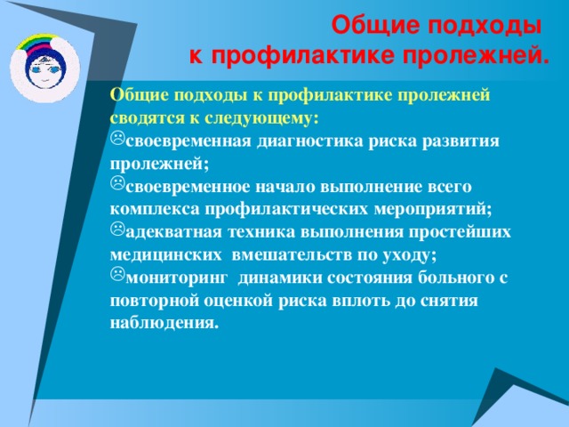 Общие подходы  к профилактике пролежней. Общие подходы к профилактике пролежней сводятся к следующему: своевременная диагностика риска развития пролежней; своевременное начало выполнение всего комплекса профилактических мероприятий; адекватная техника выполнения простейших медицинских вмешательств по уходу; мониторинг динамики состояния больного с повторной оценкой риска вплоть до снятия наблюдения. 