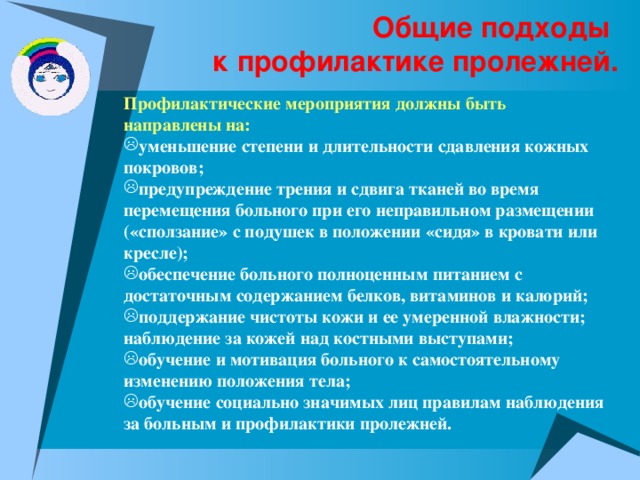 Общие подходы  к профилактике пролежней. Профилактические мероприятия должны быть направлены на: уменьшение степени и длительности сдавления кожных покровов; предупреждение трения и сдвига тканей во время перемещения больного при его неправильном размещении («сползание» с подушек в положении «сидя» в кровати или кресле); обеспечение больного полноценным питанием с достаточным содержанием белков, витаминов и калорий; поддержание чистоты кожи и ее умеренной влажности; наблюдение за кожей над костными выступами; обучение и мотивация больного к самостоятельному изменению положения тела; обучение социально значимых лиц правилам наблюдения за больным и профилактики пролежней. 