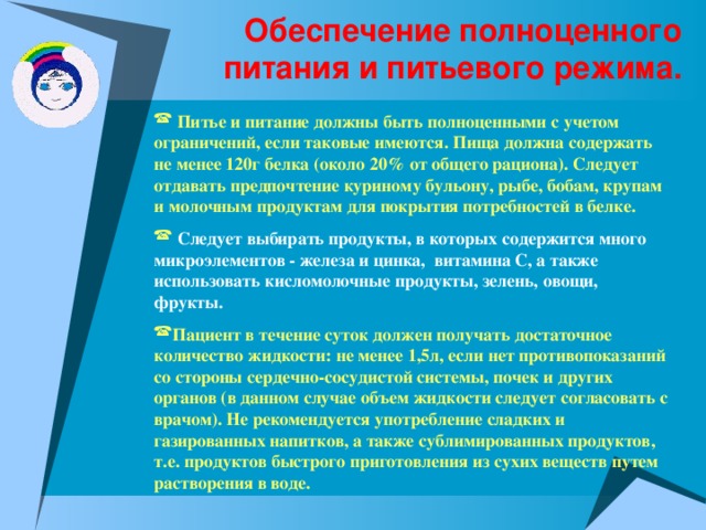 Обеспечение полноценного питания и питьевого режима.  Питье и питание должны быть полноценными с учетом ограничений, если таковые имеются. Пища должна содержать не менее 120г белка (около 20% от общего рациона). Следует отдавать предпочтение куриному бульону, рыбе, бобам, крупам и молочным продуктам для покрытия потребностей в белке.   Следует выбирать продукты, в которых содержится много микроэлементов - железа и цинка, витамина С, а также использовать кисломолочные продукты, зелень, овощи, фрукты.  Пациент в течение суток должен получать достаточное количество жидкости: не менее 1,5л, если нет противопоказаний со стороны сердечно-сосудистой системы, почек и других органов (в данном случае объем жидкости следует согласовать с врачом). Не рекомендуется употребление сладких и газированных напитков, а также сублимированных продуктов, т.е. продуктов быстрого приготовления из сухих веществ путем растворения в воде. 