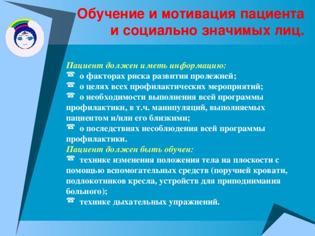 Обучение и мотивация пациента и социально значимых лиц. Пациент должен иметь информацию:  о факторах риска развития пролежней;  о целях всех профилактических мероприятий;  о необходимости выполнения всей программы профилактики, в т.ч. манипуляций, выполняемых пациентом и/или его близкими;  о последствиях несоблюдения всей программы профилактики. Пациент должен быть обучен:  технике изменения положения тела на плоскости с помощью вспомогательных средств (поручней кровати, подлокотников кресла, устройств для приподнимания больного);  технике дыхательных упражнений. 