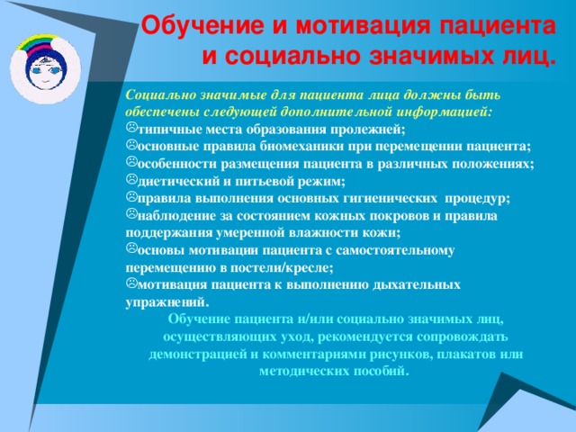 Обучение и мотивация пациента и социально значимых лиц. Социально значимые для пациента лица должны быть обеспечены следующей дополнительной информацией: типичные места образования пролежней; основные правила биомеханики при перемещении пациента; особенности размещения пациента в различных положениях; диетический и питьевой режим; правила выполнения основных гигиенических процедур; наблюдение за состоянием кожных покровов и правила поддержания умеренной влажности кожи; основы мотивации пациента с самостоятельному перемещению в постели/кресле; мотивация пациента к выполнению дыхательных упражнений. Обучение пациента и/или социально значимых лиц, осуществляющих уход, рекомендуется сопровождать демонстрацией и комментариями рисунков, плакатов или методических пособий.  