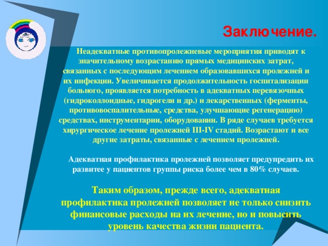 Заключение.  Неадекватные противопролежневые мероприятия приводят к значительному возрастанию прямых медицинских затрат, связанных с последующим лечением образовавшихся пролежней и их инфекции. Увеличивается продолжительность госпитализации больного, проявляется потребность в адекватных перевязочных (гидроколлоидные, гидрогели и др.) и лекарственных (ферменты, противовоспалительные, средства, улучшающие регенерацию) средствах, инструментарии, оборудовании. В ряде случаев требуется хирургическое лечение пролежней III - IV стадий. Возрастают и все другие затраты, связанные с лечением пролежней.   Адекватная профилактика пролежней позволяет предупредить их развитее у пациентов группы риска более чем в 80% случаев.  Таким образом, прежде всего, адекватная профилактика пролежней позволяет не только снизить финансовые расходы на их лечение, но и повысить уровень качества жизни пациента.  