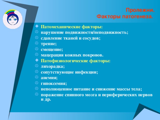 Пролежни.  Факторы патогенеза. Патомеханические факторы: нарушение подвижности/неподвижность; сдавление тканей и сосудов; трение; смещение; мацерация кожных покровов. Патофизиологические факторы: лихорадка; сопутствующие инфекции; анемия; гипоксемия; неполноценное питание и снижение массы тела; поражение спинного мозга и периферических нервов и др. 