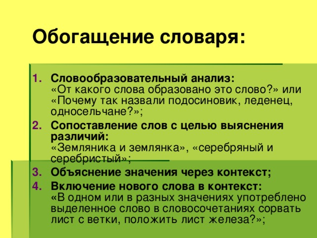 Обогащение словаря: Словообразовательный анализ: «От какого слова образовано это слово?» или «Почему так назвали подосиновик, леденец, односельчане?»; Сопоставление слов с целью выяснения различий: «Земляника и землянка», «серебряный и серебристый»; Объяснение значения через контекст; Включение нового слова в контекст: « В одном или в разных значениях употреблено выделенное слово в словосочетаниях сорвать лист с ветки, положить лист железа?»; 