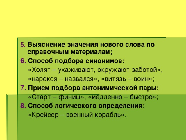 5.  Выяснение значения нового слова по справочным материалам; 6. Способ подбора синонимов:  «Холят – ухаживают, окружают заботой»,  «нарекся – назвался», «витязь – воин»; 7. Прием подбора антонимической пары:  «Старт – финиш», «медленно – быстро»; 8. Способ логического определения:   «Крейсер – военный корабль». 