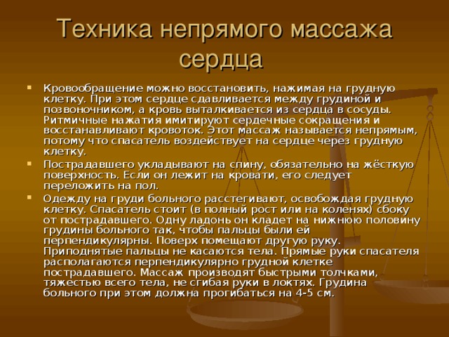 Техника непрямого массажа сердца Кровообращение можно восстановить, нажимая на грудную клетку. При этом сердце сдавливается между грудиной и позвоночником, а кровь выталкивается из сердца в сосуды. Ритмичные нажатия имитируют сердечные сокращения и восстанавливают кровоток. Этот массаж называется непрямым, потому что спасатель воздействует на сердце через грудную клетку. Пострадавшего укладывают на спину, обязательно на жёсткую поверхность. Если он лежит на кровати, его следует переложить на пол. Одежду на груди больного расстегивают, освобождая грудную клетку. Спасатель стоит (в полный рост или на коленях) сбоку от пострадавшего. Одну ладонь он кладет на нижнюю половину грудины больного так, чтобы пальцы были ей перпендикулярны. Поверх помещают другую руку. Приподнятые пальцы не касаются тела. Прямые руки спасателя располагаются перпендикулярно грудной клетке пострадавшего. Массаж производят быстрыми толчками, тяжестью всего тела, не сгибая руки в локтях. Грудина больного при этом должна прогибаться на 4-5 см. 