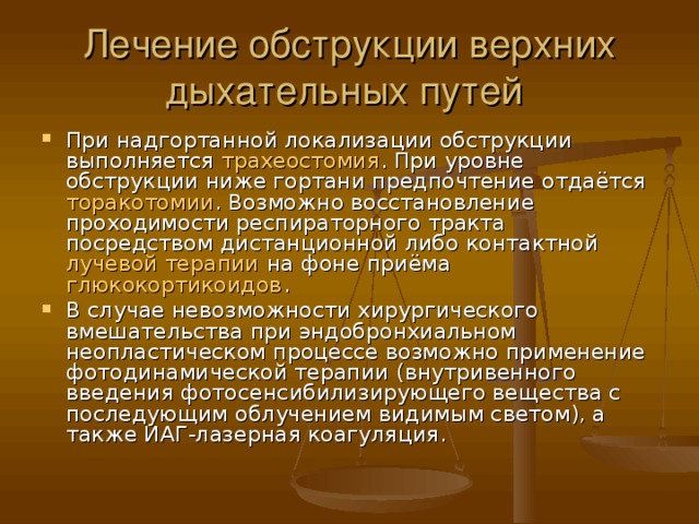 Лечение обструкции верхних дыхательных путей При надгортанной локализации обструкции выполняется трахеостомия . При уровне обструкции ниже гортани предпочтение отдаётся торакотомии . Возможно восстановление проходимости респираторного тракта посредством дистанционной либо контактной лучевой терапии на фоне приёма глюкокортикоидов . В случае невозможности хирургического вмешательства при эндобронхиальном неопластическом процессе возможно применение фотодинамической терапии (внутривенного введения фотосенсибилизирующего вещества с последующим облучением видимым светом), а также ИАГ-лазерная коагуляция. 