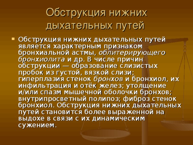 Обструкция нижних дыхательных путей Обструкция нижних дыхательных путей является характерным признаком бронхиальной астмы, облитерирующего бронхиолита и др. В числе причин обструкции — образование слизистых пробок из густой, вязкой слизи; гиперплазия стенок бронхов и бронхиол, их инфильтрация и отёк желез; утолщение и/или спазм мышечной оболочки бронхов; внутрипросветный полипоз; фиброз стенок бронхиол. Обструкция нижних дыхательных путей становится более выраженной на выдохе в связи с их динамическим сужением. 