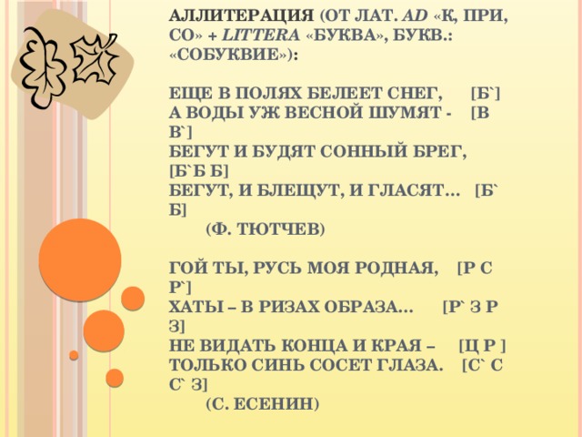 АЛЛИТЕРАЦИЯ (ОТ ЛАТ. AD «К, ПРИ, СО» + LITTERA «БУКВА», БУКВ.: «СОБУКВИЕ») :   ЕЩЕ В ПОЛЯХ БЕЛЕЕТ СНЕГ, [Б`]  А ВОДЫ УЖ ВЕСНОЙ ШУМЯТ - [В В`]  БЕГУТ И БУДЯТ СОННЫЙ БРЕГ, [Б`Б Б]  БЕГУТ, И БЛЕЩУТ, И ГЛАСЯТ… [Б` Б]  (Ф. ТЮТЧЕВ)   ГОЙ ТЫ, РУСЬ МОЯ РОДНАЯ, [Р С Р`]  ХАТЫ – В РИЗАХ ОБРАЗА… [Р` З Р З]  НЕ ВИДАТЬ КОНЦА И КРАЯ – [Ц Р ]  ТОЛЬКО СИНЬ СОСЕТ ГЛАЗА. [С` С С` З]  (С. ЕСЕНИН) 