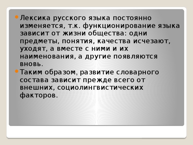 Лексика русского языка постоянно изменяется, т.к. функционирование языка зависит от жизни общества: одни предметы, понятия, качества исчезают, уходят, а вместе с ними и их наименования, а другие появляются вновь . Таким образом , развитие словарного состава зависит прежде всего от внешних, социолингвистических факторов. 