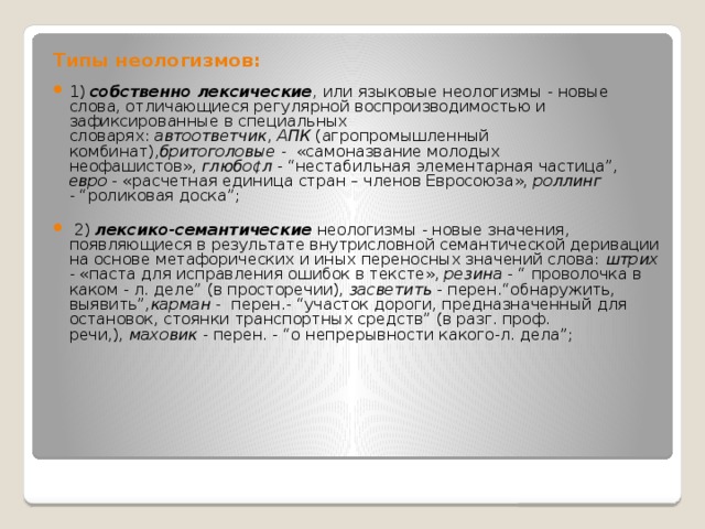 Типы неологизмов: 1)  собственно лексические , или языковые неологизмы - новые слова, отличающиеся регулярной воспроизводимостью и зафиксированные в специальных словарях:  автоответчик ,  АПК  (агропромышленный комбинат), бритоголовые -  «самоназвание молодых неофашистов»,  глюбо¢л  - “нестабильная элементарная частица”, евро  - «расчетная единица стран – членов Евросоюза»,  роллинг -  “роликовая доска”;  2)   лексико-семантические  неологизмы - новые значения, появляющиеся в результате внутрисловной семантической деривации на основе метафорических и иных переносных значений слова:  штрих -  «паста для исправления ошибок в тексте»,  резина  - “ проволочка в каком - л. деле” (в просторечии),  засветить  - перен.“обнаружить, выявить”, карман -  перен.- “участок дороги, предназначенный для остановок, стоянки транспортных средств” (в разг. проф. речи,),  маховик -  перен. - “о непрерывности какого-л. дела”; 