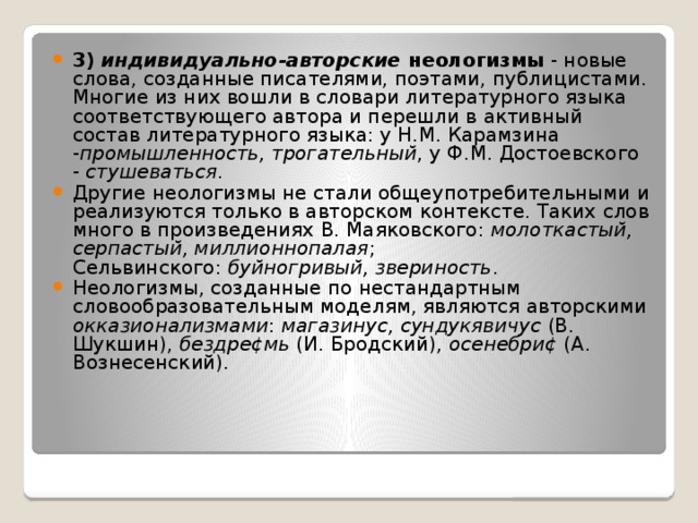 3)   индивидуально-авторские  неологизмы - новые слова, созданные писателями, поэтами, публицистами. Многие из них вошли в словари литературного языка соответствующего автора и перешли в активный состав литературного языка: у Н.М. Карамзина - промышленность, трогательный , у Ф.М. Достоевского -  стушеваться . Другие неологизмы не стали общеупотребительными и реализуются только в авторском контексте. Таких слов много в произведениях В. Маяковского:  молоткастый, серпастый, миллионнопалая ; Сельвинского:  буйногривый, звериность . Неологизмы, созданные по нестандартным словообразовательным моделям, являются авторскими окказионализмами :  магазинус, сундукявичус  (В. Шукшин),  бездре¢мь  (И. Бродский),  осенебри¢  (А. Вознесенский). 