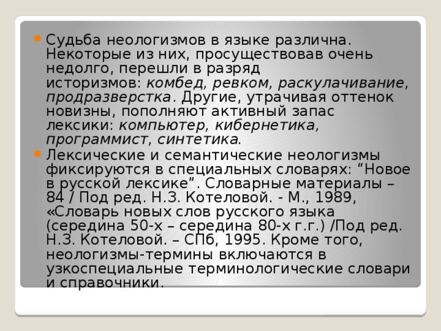 Судьба неологизмов в языке различна. Некоторые из них, просуществовав очень недолго, перешли в разряд историзмов:  комбед, ревком, раскулачивание, продразверстка . Другие, утрачивая оттенок новизны, пополняют активный запас лексики:  компьютер, кибернетика, программист, синтетика. Лексические и семантические неологизмы фиксируются в специальных словарях: “Новое в русской лексике”. Словарные материалы – 84 / Под ред. Н.З. Котеловой. - М., 1989, «Словарь новых слов русского языка (середина 50-х – середина 80-х г.г.) /Под ред. Н.З. Котеловой. – СПб, 1995. Кроме того, неологизмы-термины включаются в узкоспециальные терминологические словари и справочники. 