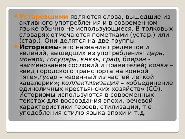 Устаревшими  являются слова, вышедшие из активного употребления и в современном языке обычно не использующиеся. В толковых словарях отмечаются пометками (устар.) или (стар.). Они делятся на две группы. Историзмы - это названия предметов и явлений, вышедших из употребления:  царь, монарх, государь, князь, граф, боярин  - наименования сословий и правителей;  конка  – «вид городского транспорта на конной тяге», гусар  – «военный из частей легкой кавалерии»;  коллективизация  – «объединение единоличных крестьянских хозяйств» (СО). Историзмы используются в современных текстах для воссоздания эпохи, речевой характеристики героев, стилизации, т.е. уподобления стилю языка эпохи и т.д. 