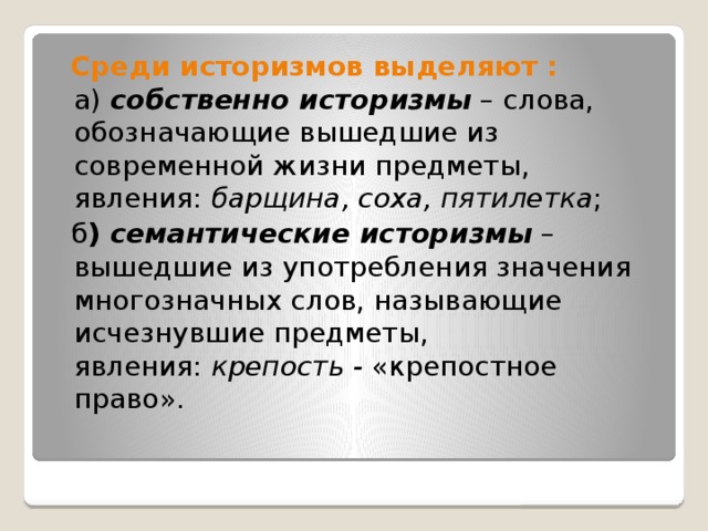  Среди историзмов выделяют : а)  собственно историзмы  – слова, обозначающие вышедшие из современной жизни предметы, явления:  барщина, соха, пятилетка ;  б ) семантические историзмы  – вышедшие из употребления значения многозначных слов, называющие исчезнувшие предметы, явления:  крепость -  «крепостное право». 