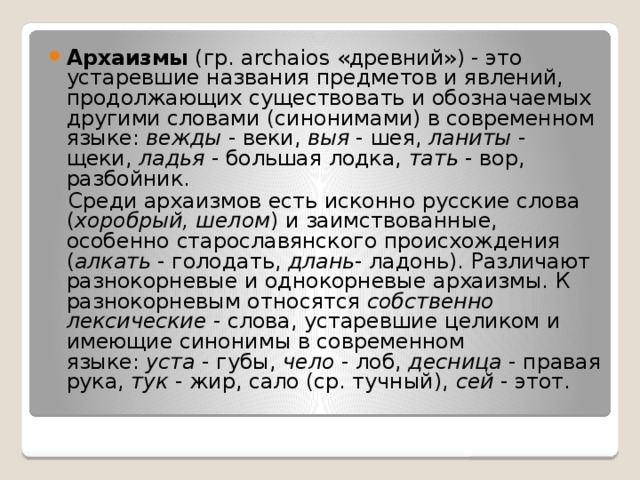 Архаизмы  (гр. archaios «древний») - это устаревшие названия предметов и явлений, продолжающих существовать и обозначаемых другими словами (синонимами) в современном языке:  вежды  - веки,  выя  - шея, ланиты  - щеки,  ладья  - большая лодка,  тать  - вор, разбойник.  Среди архаизмов есть исконно русские слова ( хоробрый, шелом ) и заимствованные, особенно старославянского происхождения ( алкать  - голодать,  длань - ладонь). Различают разнокорневые и однокорневые архаизмы. К разнокорневым относятся  собственно лексические  - слова, устаревшие целиком и имеющие синонимы в современном языке:  уста  - губы,  чело  - лоб,  десница  - правая рука,  тук  - жир, сало (ср. тучный),  сей  - этот. 