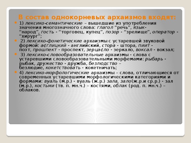  В состав однокорневых архаизмов входят:  1)  лексико-семантические  – вышедшие из употребления значения многозначного слова:  глагол  “речь”,  язык - “народ”,  гость  - “торговец, купец”,  позор  - “зрелище”,  оператор  - “хирург”;  2)  лексико-фонетические архаизмы с устаревшей звуковой формой:  а¢глицкий  - английский,  стора  - штора,  пиит  - поэт,  прошпект  - проспект,  зерца¢ло  - зеркало,  воксал  - вокзал;  3)  лексико-словообразовательные  архаизмы - слова с устаревшими словообразовательными морфемами:  рыбарь  - рыбак,  дружество  - дружба,  безлюдство  – безлюдие,  кокетствовать  - кокетничать; 4)  лексико-морфологические  архаизмы – слова, отличающиеся от современных устаревшими морфологическими категориями и формами:  вуаль  (м.р.) - вуаль (ж.р.)  зала, зало (ж.р.и ср.р.) - зал (м.р.),  костьми  (тв. п. мн.ч.) – костями,  облак  (род. п. мн.ч.) – облаков. 