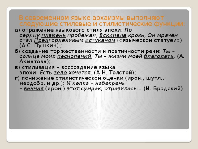  В современном языке архаизмы выполняют следующие стилевые и стилистические функции: а) отражение языкового стиля эпохи:  По сердцу  пламень  пробежал,  Вскипела  кровь, Он мрачен стал  Пред горделивым  истуканом  («языческой статуей») (А.С. Пушкин).; б) создание торжественности и поэтичности речи:  Ты – солнце моих  песнопений ,  Ты – жизни моей  благодать . (А. Ахматова); в) стилизация – воссоздание языка эпохи:  Есть  зело  хочется . (А.Н. Толстой); г) понижение стилистической оценки (ирон., шутл., неодобр. и др.):  И кепка – набекрень –  венчая   (ирон.)  этот сумрак, отразилась...  (И. Бродский) 