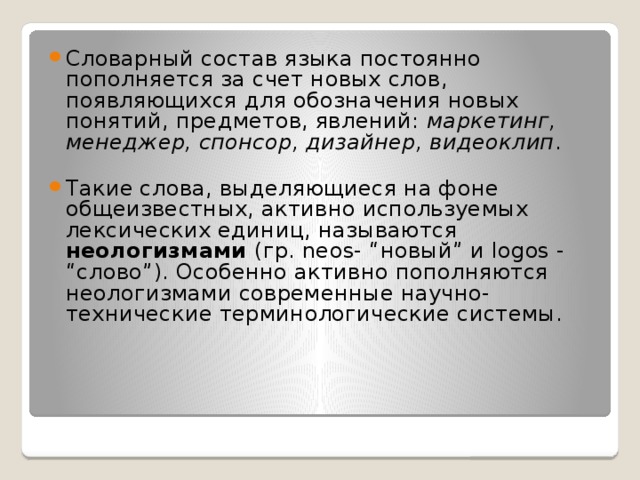 Словарный состав языка постоянно пополняется за счет новых слов, появляющихся для обозначения новых понятий, предметов, явлений:  маркетинг, менеджер, спонсор, дизайнер, видеоклип . Такие слова, выделяющиеся на фоне общеизвестных, активно используемых лексических единиц, называются неологизмами  (гр. neos- “новый” и logos - “слово”). Особенно активно пополняются неологизмами современные научно- технические терминологические системы. 