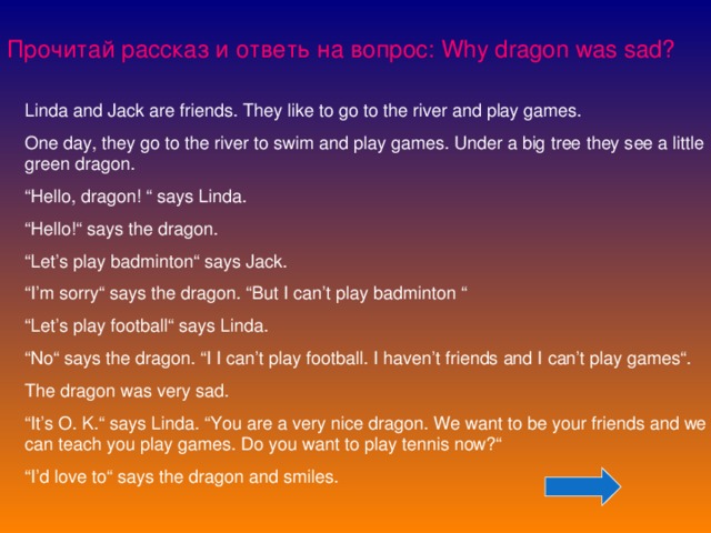 Прочитай рассказ и ответь на вопрос: Why dragon was sad? Linda and Jack are friends. They like to go to the river and play games. One day, they go to the river to swim and play games. Under a big tree they see a little green dragon. “ Hello, dragon! “ says Linda. “ Hello!“ says the dragon. “ Let’s play badminton“ says Jack. “ I’m sorry“ says the dragon. “But I can’t play badminton “ “ Let’s play football“ says Linda. “ No“ says the dragon. “I I can’t play football. I haven’t friends and I can’t play games“. The dragon was very sad. “ It’s O. K.“ says Linda. “You are a very nice dragon. We want to be your friends and we can teach you play games. Do you want to play tennis now?“ “ I’d love to“ says the dragon and smiles.  