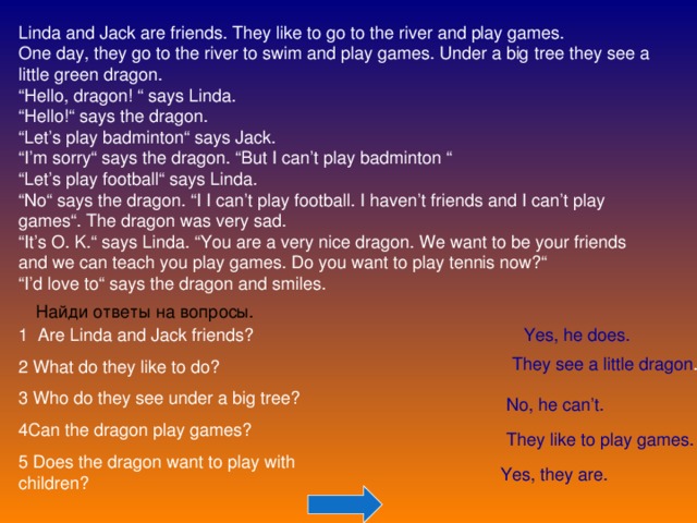 Linda and Jack are friends. They like to go to the river and play games. One day, they go to the river to swim and play games. Under a big tree they see a little green dragon. “ Hello, dragon! “ says Linda. “ Hello!“ says the dragon. “ Let’s play badminton“ says Jack. “ I’m sorry“ says the dragon. “But I can’t play badminton “ “ Let’s play football“ says Linda. “ No“ says the dragon. “I I can’t play football. I haven’t friends and I can’t play games“. The dragon was very sad. “ It’s O. K.“ says Linda. “You are a very nice dragon. We want to be your friends and we can teach you play games. Do you want to play tennis now?“ “ I’d love to“ says the dragon and smiles. Найди ответы на вопросы. 1 Are Linda and Jack friends? 2 What do they like to do? 3 Who do they see under a big tree? 4Can the dragon play games? 5 Does the dragon want to play with children? Yes, he does. They see a little dragon . No, he can’t. They like to play games. Yes, they are. 