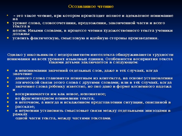  Осознанное чтение   – это такое чтение, при котором происходит полное и адекватное понимание на уровне слова, словосочетания, предложения, законченной части и всего текста в целом. Иными словами, в процессе чтения художественного текста ученики должны усвоить фактическую, смысловую и идейную стороны произведения.    Однако у школьников с недоразвитием интеллекта обнаруживаются трудности понимания на всех уровнях языковых единиц. Особенности восприятия текста такими детьми заключается в следующем:   в непонимании значений отдельных слов, даже в тех случаях, когда значение  данного слова становится понятным из контекста, на основе установления  логической связи этого слова с другими словами; или в тех случаях, когда  значение слова ребенку известно, но оно дано в форме косвенного падежа и  воспринимается им как новое, непонятное;  во фрагментарном понимании текста;  в неточном, а иногда и искаженном представлении ситуации, описанной в  рассказе;  в неумении установить смысловые связи между отдельными эпизодами в рамках  одной части текста, между частями текстами. 