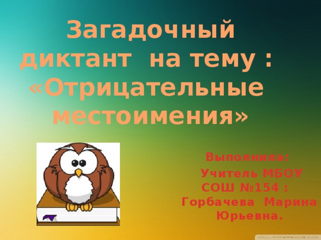 Загадочный диктант на тему :  «Отрицательные местоимения» Выполнила:  Учитель МБОУ СОШ №154 : Горбачева Марина Юрьевна.  