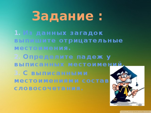 Задание : 1. Из данных загадок выпишите отрицательные местоимения. 2. Определите падеж у выписанных местоимений. 3. С выписанными местоимениями составьте словосочетания. 