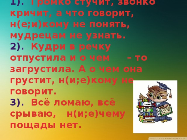 1). Громко стучит, звонко кричит, а что говорит, н(е;и)кому не понять, мудрецам не узнать.  2). Кудри в речку отпустила и о чем – то загрустила. А о чем она грустит, н(и;е)кому не говорит.  3). Всё ломаю, всё срываю, н(и;е)чему пощады нет. 