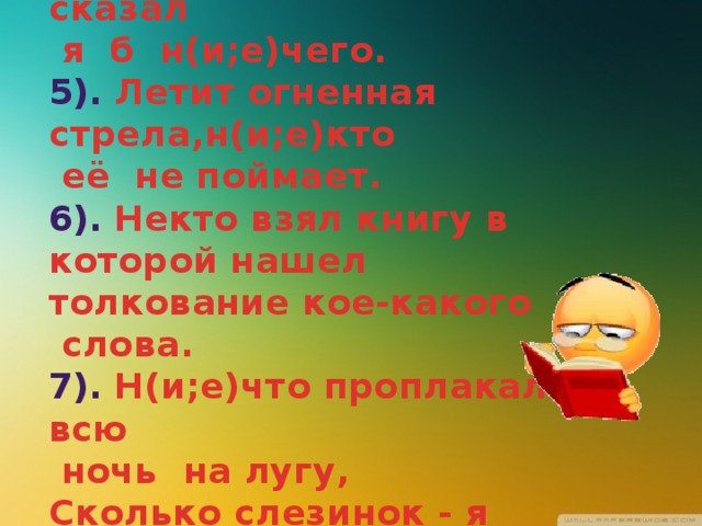 4). Если б не было его, не сказал  я б н(и;е)чего.  5). Летит огненная стрела,н(и;е)кто  её не поймает.  6). Некто взял книгу в которой нашел толкование кое-какого  слова.  7). Н(и;е)что проплакал всю  ночь на лугу,   Сколько слезинок - я счесть не могу.    