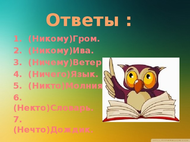 Ответы : 1. (Никому)Гром. 2. (Никому)Ива. 3. (Ничему)Ветер. 4. (Ничего)Язык. 5. (Никто)Молния. 6. (Некто)Словарь. 7. (Нечто)Дождик. 