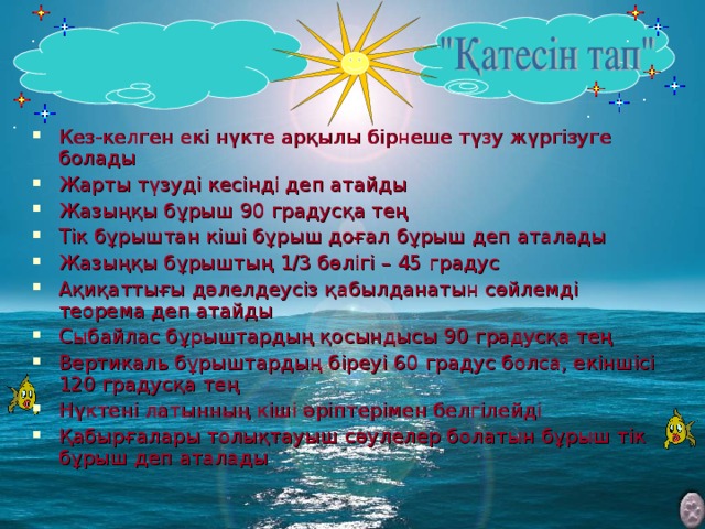 Кез-келген екі нүкте арқылы бірнеше түзу жүргізуге болады Жарты түзуді кесінді деп атайды Жазыңқы бұрыш 90 градусқа тең Тік бұрыштан кіші бұрыш доғал бұрыш деп аталады Жазыңқы бұрыштың 1/3 бөлігі – 45 градус Ақиқаттығы дәлелдеусіз қабылданатын сөйлемді теорема деп атайды Сыбайлас бұрыштардың қосындысы 90 градусқа тең Вертикаль бұрыштардың біреуі 60 градус болса, екіншісі 120 градусқа тең Нүктені латынның кіші әріптерімен белгілейді Қабырғалары толықтауыш сәулелер болатын бұрыш тік бұрыш деп аталады   