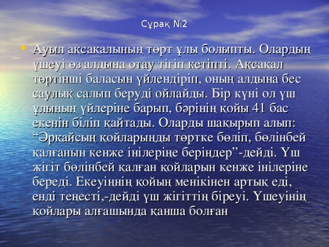 Сұрақ №2 Ауыл ақсақалының төрт ұлы болыпты. Олардың үшеуі өз алдына отау тігіп кетіпті. Ақсақал төртінші баласын үйлендіріп, оның алдына бес саулық салып беруді ойлайды. Бір күні ол үш ұлының үйлеріне барып, бәрінің қойы 41 бас екенін біліп қайтады. Оларды шақырып алып: “Әрқайсың қойларыңды төртке бөліп, бөлінбей қалғанын кенже інілеріңе беріңдер”-дейді. Үш жігіт бөлінбей қалған қойларын кенже інілеріне береді. Екеуіңнің қойың менікінен артық еді, енді теңесті,-дейді үш жігіттің біреуі. Үшеуінің қойлары алғашында қанша болған 