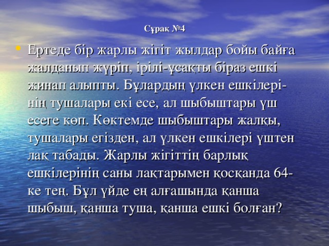 Сұрақ №4 Ертеде бір жарлы жігіт жылдар бойы байға жалданып жүріп, ірілі-ұсақты  біраз ешкі жинап алыпты. Бұлардың үлкен ешкілері- нің тушалары екі есе, ал шыбыштары үш есеге көп. Көктемде шыбыштары жалқы, тушалары егізден, ал үлкен ешкілері үштен лақ табады. Жарлы жігіттің барлық ешкілерінің саны лақтарымен қосқанда 64-ке тең. Бұл үйде ең алғашында қанша шыбыш, қанша туша, қанша ешкі болған? 