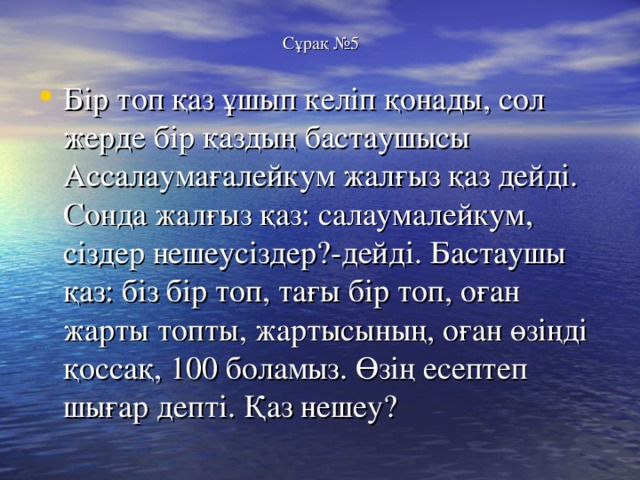 Сұрақ №5 Бір топ қаз ұшып келіп қонады, сол жерде бір қаздың бастаушысы Ассалаумағалейкум жалғыз қаз дейді. Сонда жалғыз қаз: салаумалейкум, сіздер нешеусіздер?-дейді. Бастаушы қаз: біз бір топ, тағы бір топ, оған жарты топты, жартысының, оған өзіңді қоссақ, 100 боламыз. Өзің есептеп шығар депті. Қаз нешеу? 