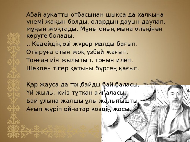 Абай ауқатты отбасынан шықса да халқына үнемі жақын болды, олардың дауын даулап, мұңын жоқтады. Мұны оның мына өлеңінен көруге болады: ...Кедейдің өзі жүрер малды бағып, Отыруға отын жоқ үзбей жағып. Тоңған иін жылытып, тонын илеп, Шекпен тігер қатыны бүрсең қағып. Қар жауса да тоңбайды бай баласы, Үй жылы, киіз тұтқан айналасы. Бай ұлына жалшы ұлы жалынышты, Ағып жүріп ойнатар көздің жасы.    